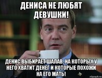 дениса не любят девушки! денис выбирает шалав, на которых у него хватит денег и которые похожи на его мать!