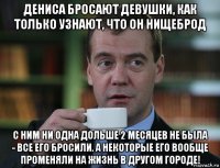 дениса бросают девушки, как только узнают, что он нищеброд с ним ни одна дольше 2 месяцев не была - все его бросили. а некоторые его вообще променяли на жизнь в другом городе!