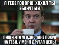 я тебе говорю: хохол ты ебанутый пиши что угодно, мне похуй на тебя. у меня другая цель!