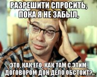 разрешити спросить, пока я не забыл, это, как его, как там с этим, договором дон дело обстоит?