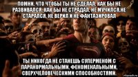 помни, что чтобы ты не сделал, как бы не развивался, как бы не страдал, не мучился,не старался, не верил и не фантазировал ты никогда не станешь суперменом с паранормальными, феноменальными, сверхчеловеческими способностями.