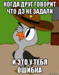 когда друг говорит что дз не задали и это у тебя ошибка