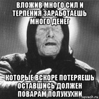 вложив много сил и терпения заработаешь много денег которые вскоре потеряешь оставшись должен поварам полукухни