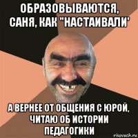 образовываются, саня, как "настаивали' а вернее от общения с юрой, читаю об истории педагогики