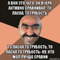 а вон это чего, он вчера активно сравнивал: то ласка, то грубость, то ласка то грубость, то ласка то грубость- ну, кто мол лучше сравни