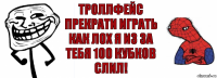 троллфейс прекрати играть как лох я из за тебя 100 кубков слил!