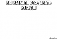 вы заебали создавать беседы 