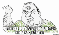  купи уже нормальный телефон и матрас, блеать!