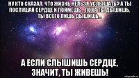 ну кто сказал, что жизнь нельзя услышать? а ты послушай сердце и поймёшь... пока ты дышишь, ты всего лишь дышишь... а если слышишь сердце, значит, ты живешь!