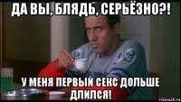 да вы, блядь, серьёзно?! у меня первый секс дольше длился!