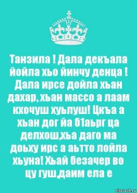 Танзила ! Дала декъала йойла хьо йинчу денца ! Дала ирсе дойла хьан дахар, хьан массо а лаам кхочуш хуьлуш! Цкъа а хьан дог йа б1аьрг ца делхош,хьа даго ма доьху ирс а аьтто лойла хьуна! Хьай безачер во цу гуш,даим ела е