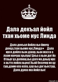 Дала декъал йойл тхан хьоме нус Линда Дала декъал йойла хьо йинчу денца,тхан хьоме нус,Линда♥️ Дала ирсе дойла хьан дахар, хьан массо а лаам кхочуш хуьлуш! Цкъа а хьан дог йа б1аьрг ца делхош,хьа даго ма доьху ирс а аьтто лойла хьуна! Хьай безачер во цу гуш,даим ела елла, цар хьа дог хьостуш, Дала дукха яха йойл хьо!