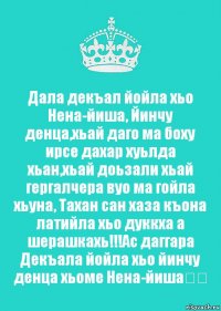 Дала декъал йойла хьо Нена-йиша, Йинчу денца,хьай даго ма боху ирсе дахар хуьлда хьан,хьай доьзали хьай гергалчера вуо ма гойла хьуна, Тахан сан хаза къона латийла хьо дуккха а шерашкахь!!!Ас даггара Декъала йойла хьо йинчу денца хьоме Нена-йиша❤️