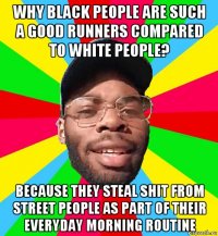 why black people are such a good runners compared to white people? because they steal shit from street people as part of their everyday morning routine