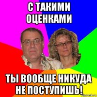 с такими оценками ты вообще никуда не поступишь!