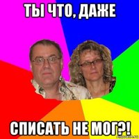 ты что, даже списать не мог?!