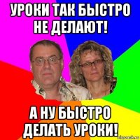 уроки так быстро не делают! а ну быстро делать уроки!