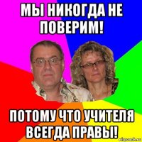 мы никогда не поверим! потому что учителя всегда правы!