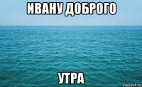 ивану доброго утра