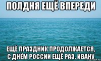 полдня ещё впереди ещё праздник продолжается, с днём россии ещё раз. ивану