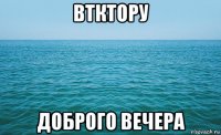 втктору доброго вечера