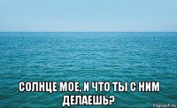  солнце мое, и что ты с ним делаешь?