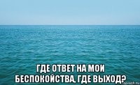  где ответ на мои беспокойства, где выход?