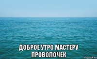  доброе утро мастеру проволочек