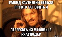 рашид хаутиевич нельзя просто так взять и переехать из москвы в краснодар