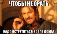 чтобы не орать надо встретиться возле дома!