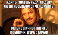 иди ты знаешь куда! по делу люди не общаются через сайты только лично! так что помолчи, дура старая!