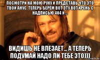 посмотри на мою руку и представь что это твой анус, теперь берём вот эту вот хрень с надписью 404 и ... видишь не влезает... а теперь подумай надо ли тебе это)))