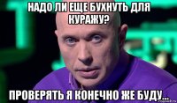 надо ли еще бухнуть для куражу? проверять я конечно же буду...