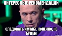 интересные рекомендации следовать им мы, конечно, не будем