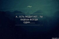 А… есть люди? Нет… ты будешь всегда один………