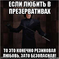 если любить в презервативах то это конечно резиновая любовь, зато безопасная!