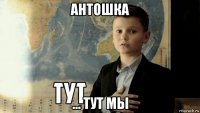 антошка ... тут мы