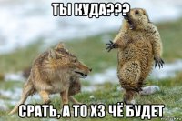 ты куда??? срать, а то хз чё будет