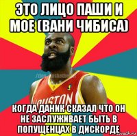 это лицо паши и мое (вани чибиса) когда даник сказал что он не заслуживает быть в попущенцах в дискорде