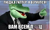 люди,я гитлер, я вернулся! вам всем п****ц