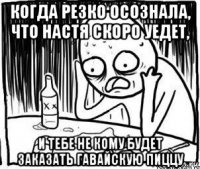 когда резко осознала, что настя скоро уедет, и тебе не кому будет заказать гавайскую пиццу