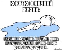 коротко о личной жизни: вначале ты ждёшь когда же дома не будет родителе, потом- когда дома не будет детей...