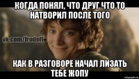 когда понял, что друг что то натворил после того как в разговоре начал лизать тебе жопу