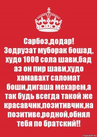 Сарбоз,додар!
Зодрузат муборак бошад, худо 1000 сола шави,бад аз он пир шави,худо хамавахт саломат боши,дигаша мехарем,а так будь всегда такой же красавчик,позитивчик,на позитиве,родной,обнял тебя по братский!!