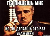 ты пишешь мне но ты делаешь это без уважения