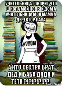 учительница говорит что школа мой новый дом а учительница моя мама а деректор папа а кто сестра брат дед и баба дядя и тётя ?!?!?!?!??!