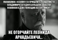 уважаемая, ксения!!!))) пришлите пожалуйста владимиру сегодня большой заказ на новинки и действующий ассортимент. не огорчайте леонида аркадьевича...