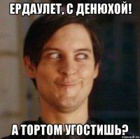 ердаулет, с денюхой! а тортом угостишь?