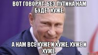 вот говорят: без путина нам будет хуже. а нам все хуже и хуже, хуже и хуже.