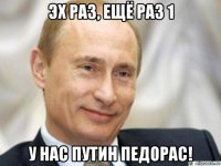 эх раз, ещё раз 1 у нас путин педорас!